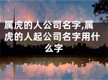 属虎的人公司名字,属虎的人起公司名字用什么字