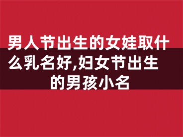 男人节出生的女娃取什么乳名好,妇女节出生的男孩小名