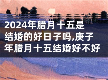 2024年腊月十五是结婚的好日子吗,庚子年腊月十五结婚好不好