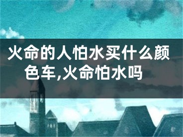 火命的人怕水买什么颜色车,火命怕水吗