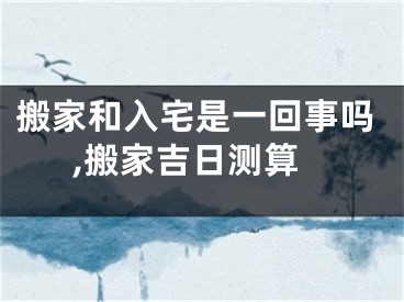 搬家和入宅是一回事吗,搬家吉日测算
