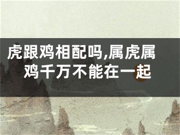 虎跟鸡相配吗,属虎属鸡千万不能在一起