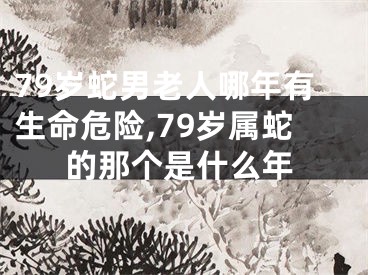 79岁蛇男老人哪年有生命危险,79岁属蛇的那个是什么年