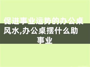 促进事业运势的办公桌风水,办公桌摆什么助事业