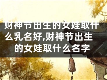 财神节出生的女娃取什么乳名好,财神节出生的女娃取什么名字