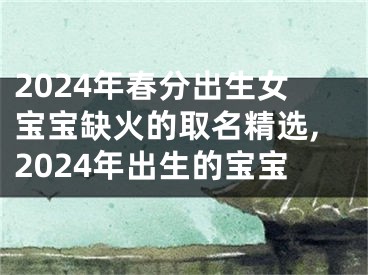 2024年春分出生女宝宝缺火的取名精选,2024年出生的宝宝