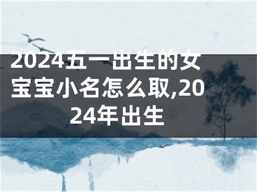 2024五一出生的女宝宝小名怎么取,2024年出生