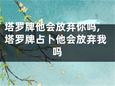 塔罗牌他会放弃你吗,塔罗牌占卜他会放弃我吗