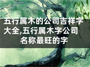 五行属木的公司吉祥字大全,五行属木字公司名称最旺的字