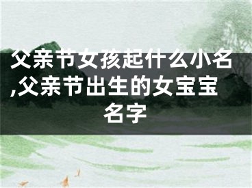 父亲节女孩起什么小名,父亲节出生的女宝宝名字