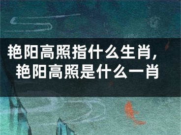 艳阳高照指什么生肖,艳阳高照是什么一肖
