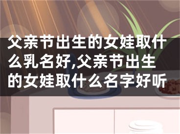 父亲节出生的女娃取什么乳名好,父亲节出生的女娃取什么名字好听