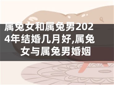 属兔女和属兔男2024年结婚几月好,属兔女与属兔男婚姻