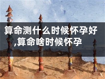 算命测什么时候怀孕好,算命啥时候怀孕