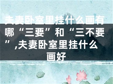 夫妻卧室里挂什么画有哪“三要”和“三不要”,夫妻卧室里挂什么画好