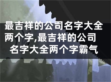 最吉祥的公司名字大全两个字,最吉祥的公司名字大全两个字霸气