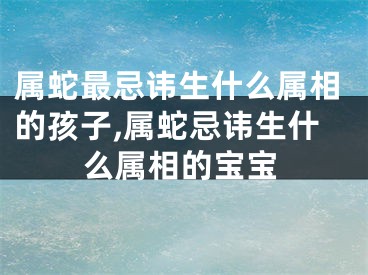 属蛇最忌讳生什么属相的孩子,属蛇忌讳生什么属相的宝宝