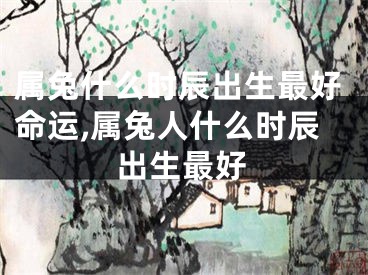 属兔什么时辰出生最好命运,属兔人什么时辰出生最好
