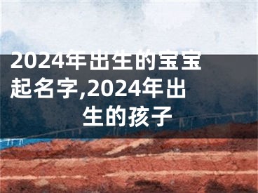 2024年出生的宝宝起名字,2024年出生的孩子
