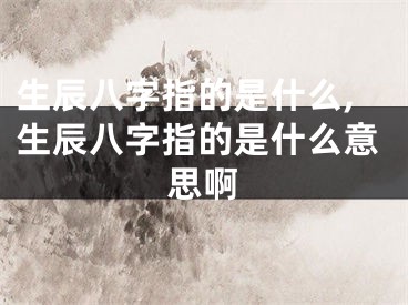 生辰八字指的是什么,生辰八字指的是什么意思啊