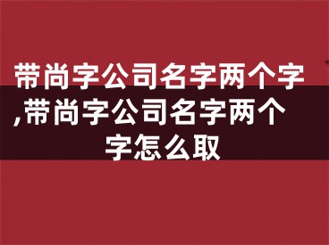 带尚字公司名字两个字,带尚字公司名字两个字怎么取