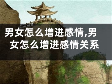 男女怎么增进感情,男女怎么增进感情关系