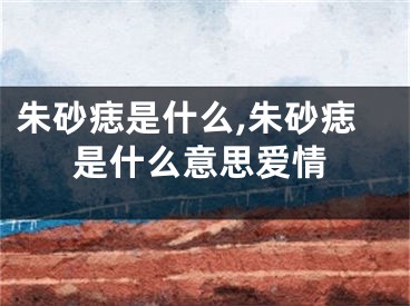 朱砂痣是什么,朱砂痣是什么意思爱情