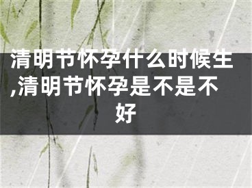 清明节怀孕什么时候生,清明节怀孕是不是不好