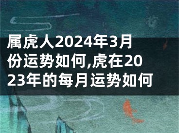 属虎人2024年3月份运势如何,虎在2023年的每月运势如何