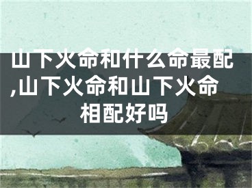 山下火命和什么命最配,山下火命和山下火命相配好吗