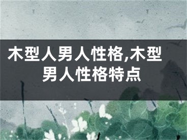 木型人男人性格,木型男人性格特点