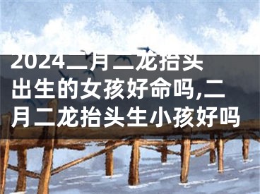2024二月二龙抬头出生的女孩好命吗,二月二龙抬头生小孩好吗