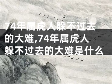 74年属虎人躲不过去的大难,74年属虎人躲不过去的大难是什么