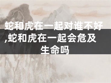 蛇和虎在一起对谁不好,蛇和虎在一起会危及生命吗