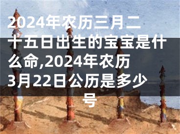2024年农历三月二十五日出生的宝宝是什么命,2024年农历3月22日公历是多少号