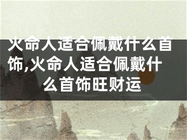 火命人适合佩戴什么首饰,火命人适合佩戴什么首饰旺财运