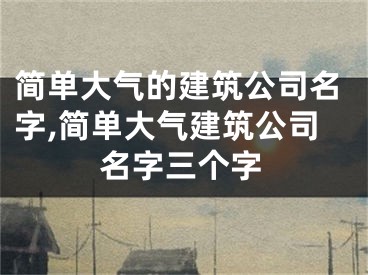 简单大气的建筑公司名字,简单大气建筑公司名字三个字
