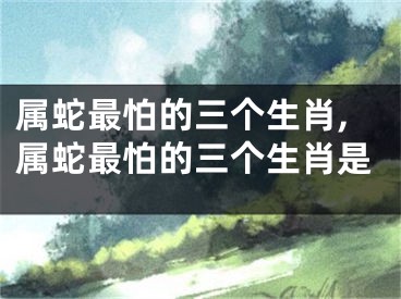 属蛇最怕的三个生肖,属蛇最怕的三个生肖是