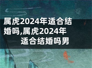属虎2024年适合结婚吗,属虎2024年适合结婚吗男