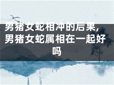 男猪女蛇相冲的后果,男猪女蛇属相在一起好吗