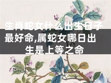 生肖蛇女什么出生日子最好命,属蛇女哪日出生是上等之命