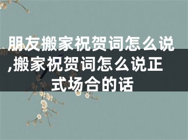 朋友搬家祝贺词怎么说,搬家祝贺词怎么说正式场合的话