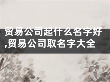 贸易公司起什么名字好,贸易公司取名字大全