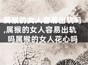 属猴的女人容易出轨吗,属猴的女人容易出轨吗属猴的女人花心吗