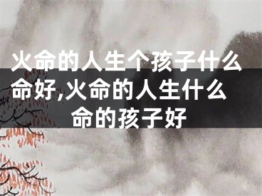 火命的人生个孩子什么命好,火命的人生什么命的孩子好