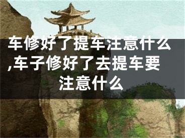 车修好了提车注意什么,车子修好了去提车要注意什么