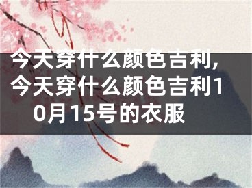 今天穿什么颜色吉利,今天穿什么颜色吉利10月15号的衣服