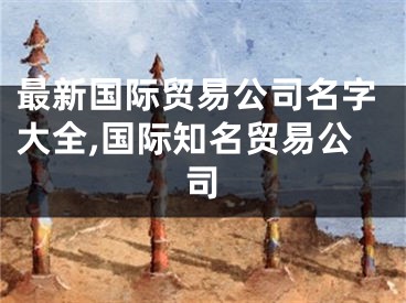 最新国际贸易公司名字大全,国际知名贸易公司