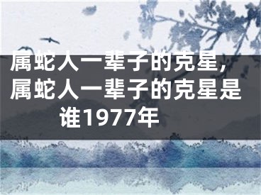 属蛇人一辈子的克星,属蛇人一辈子的克星是谁1977年