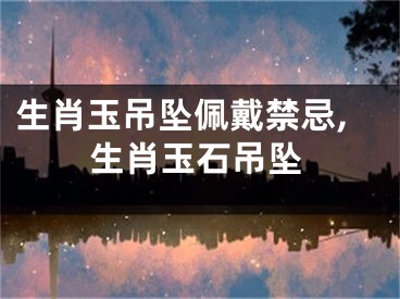 生肖玉吊坠佩戴禁忌,生肖玉石吊坠